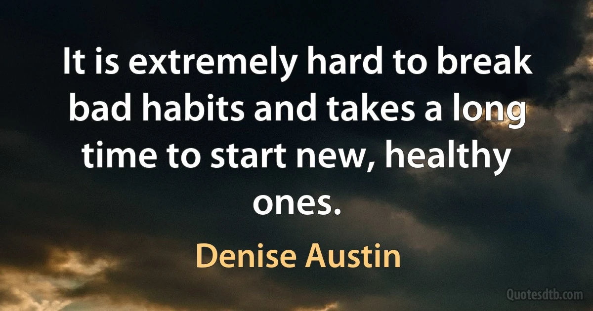 It is extremely hard to break bad habits and takes a long time to start new, healthy ones. (Denise Austin)