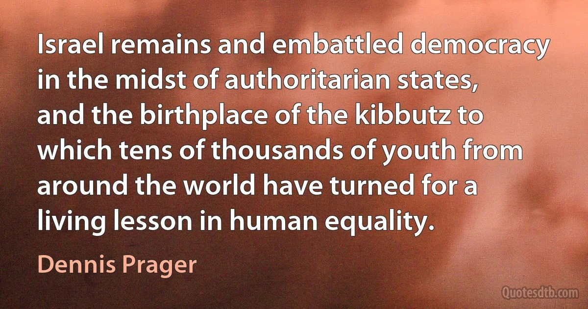 Israel remains and embattled democracy in the midst of authoritarian states, and the birthplace of the kibbutz to which tens of thousands of youth from around the world have turned for a living lesson in human equality. (Dennis Prager)