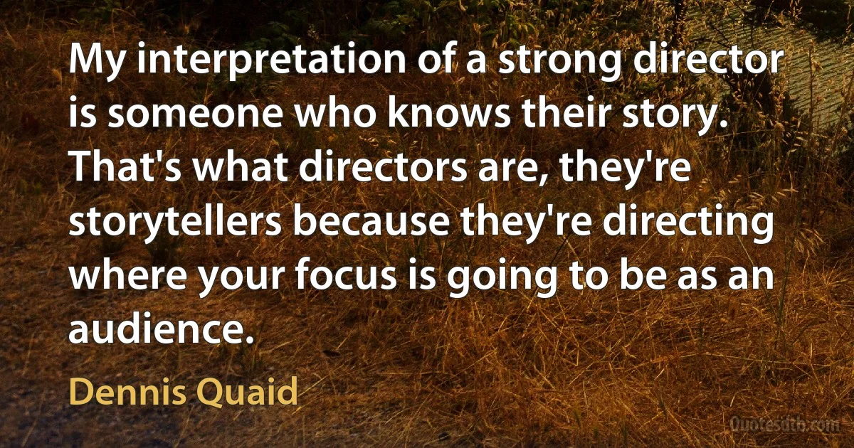 My interpretation of a strong director is someone who knows their story. That's what directors are, they're storytellers because they're directing where your focus is going to be as an audience. (Dennis Quaid)