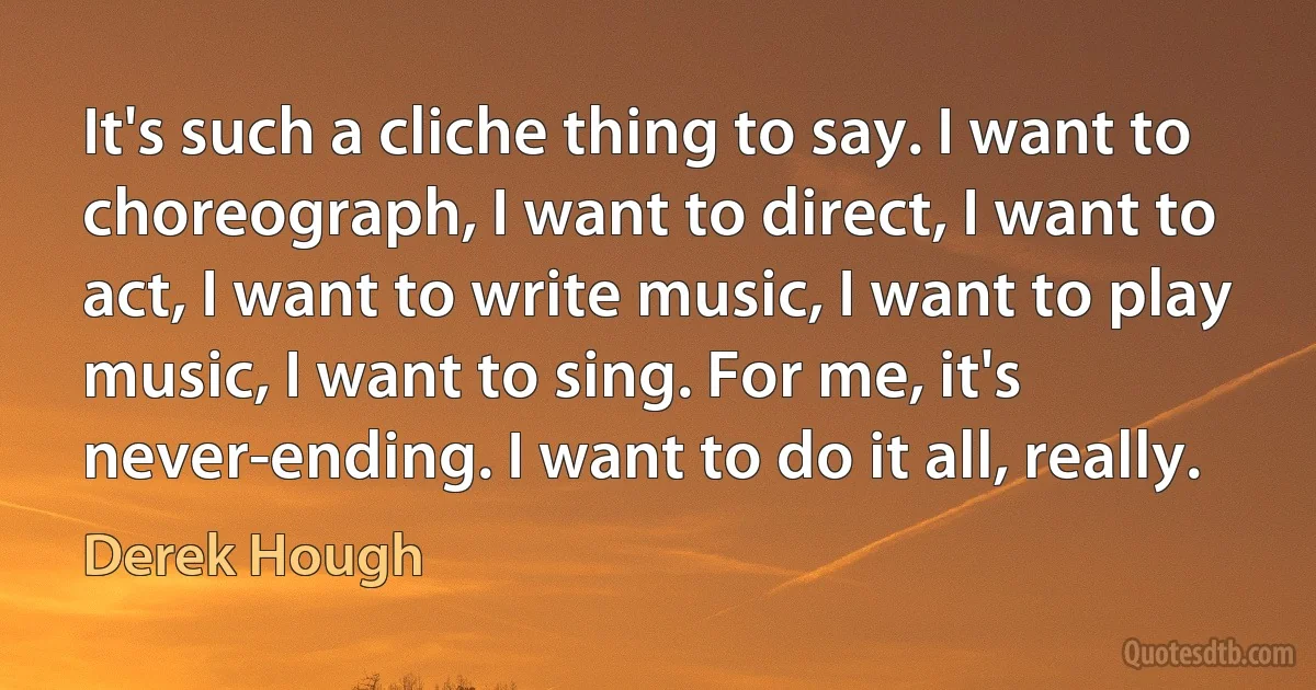 It's such a cliche thing to say. I want to choreograph, I want to direct, I want to act, I want to write music, I want to play music, I want to sing. For me, it's never-ending. I want to do it all, really. (Derek Hough)