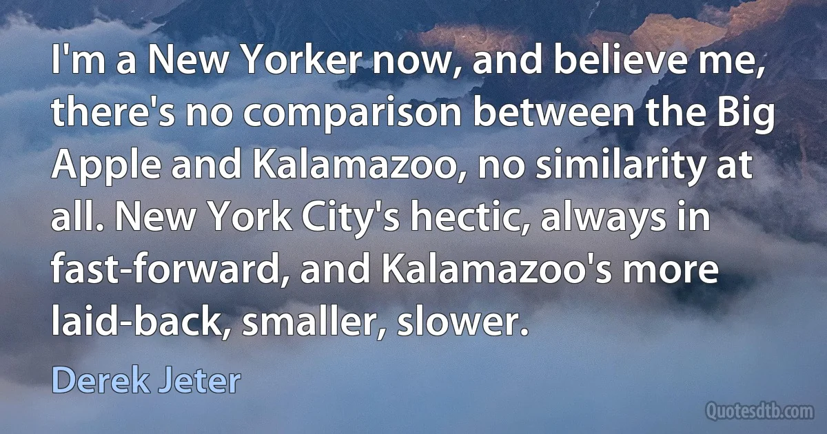 I'm a New Yorker now, and believe me, there's no comparison between the Big Apple and Kalamazoo, no similarity at all. New York City's hectic, always in fast-forward, and Kalamazoo's more laid-back, smaller, slower. (Derek Jeter)