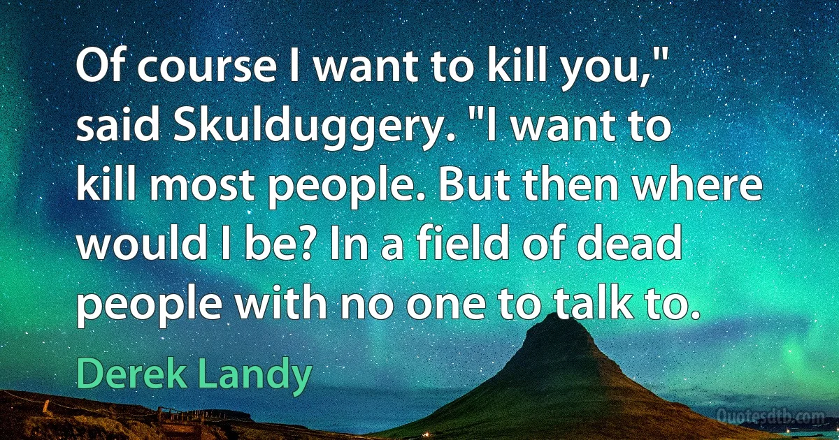 Of course I want to kill you," said Skulduggery. "I want to kill most people. But then where would I be? In a field of dead people with no one to talk to. (Derek Landy)