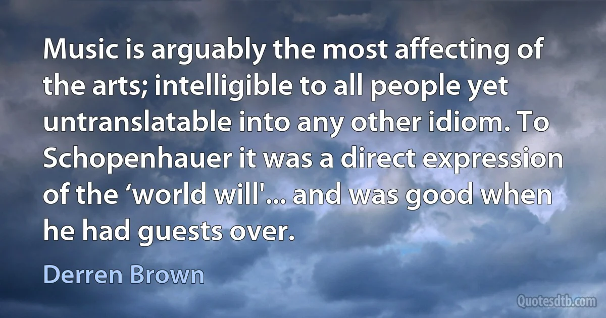 Music is arguably the most affecting of the arts; intelligible to all people yet untranslatable into any other idiom. To Schopenhauer it was a direct expression of the ‘world will'... and was good when he had guests over. (Derren Brown)