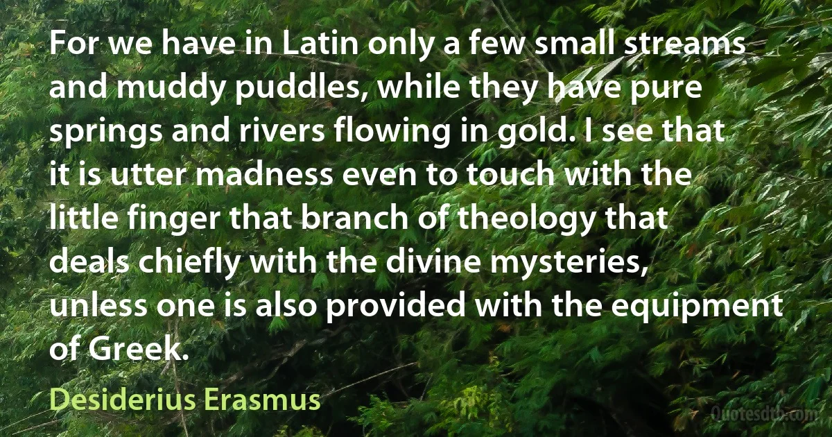 For we have in Latin only a few small streams and muddy puddles, while they have pure springs and rivers flowing in gold. I see that it is utter madness even to touch with the little finger that branch of theology that deals chiefly with the divine mysteries, unless one is also provided with the equipment of Greek. (Desiderius Erasmus)