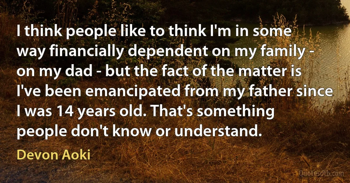 I think people like to think I'm in some way financially dependent on my family - on my dad - but the fact of the matter is I've been emancipated from my father since I was 14 years old. That's something people don't know or understand. (Devon Aoki)