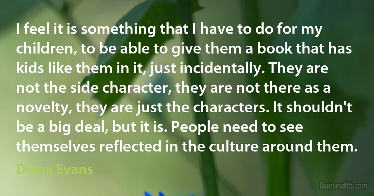 I feel it is something that I have to do for my children, to be able to give them a book that has kids like them in it, just incidentally. They are not the side character, they are not there as a novelty, they are just the characters. It shouldn't be a big deal, but it is. People need to see themselves reflected in the culture around them. (Diana Evans)