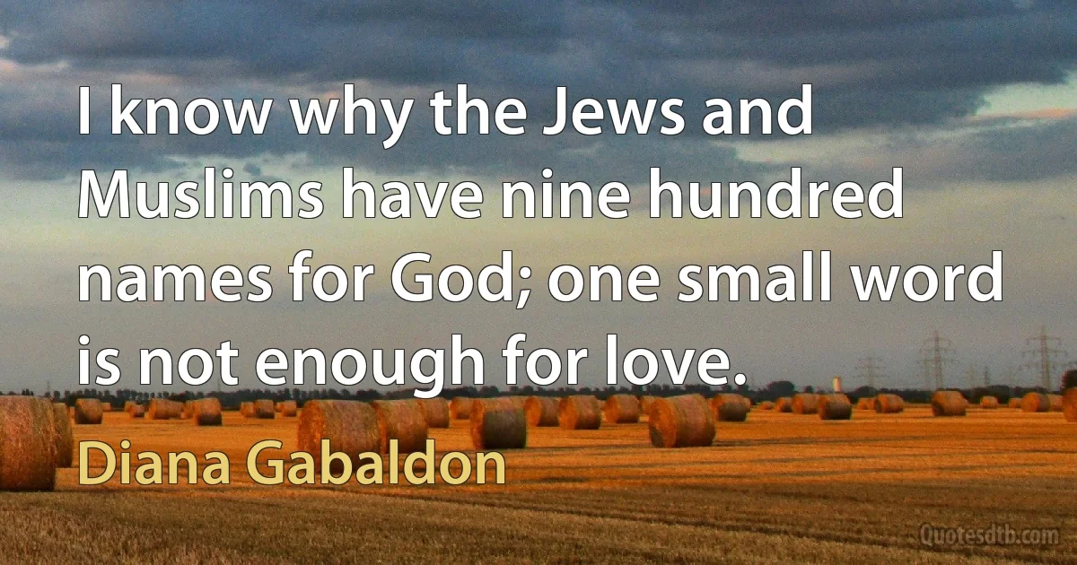 I know why the Jews and Muslims have nine hundred names for God; one small word is not enough for love. (Diana Gabaldon)