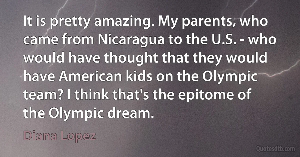 It is pretty amazing. My parents, who came from Nicaragua to the U.S. - who would have thought that they would have American kids on the Olympic team? I think that's the epitome of the Olympic dream. (Diana Lopez)