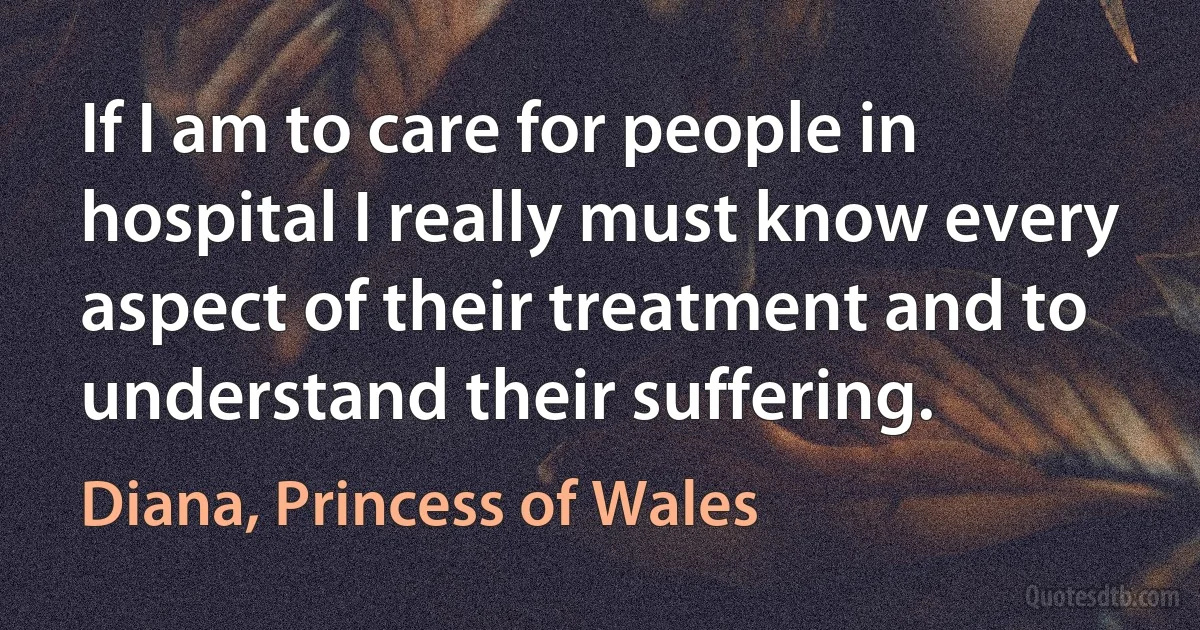 If I am to care for people in hospital I really must know every aspect of their treatment and to understand their suffering. (Diana, Princess of Wales)