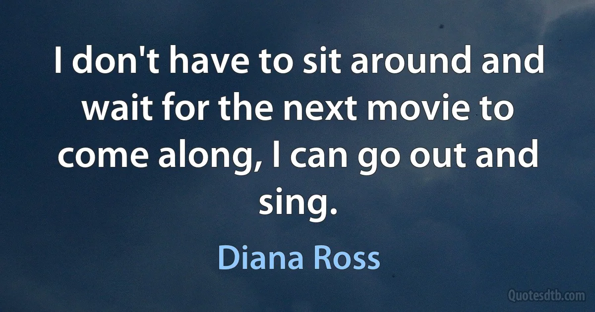 I don't have to sit around and wait for the next movie to come along, I can go out and sing. (Diana Ross)