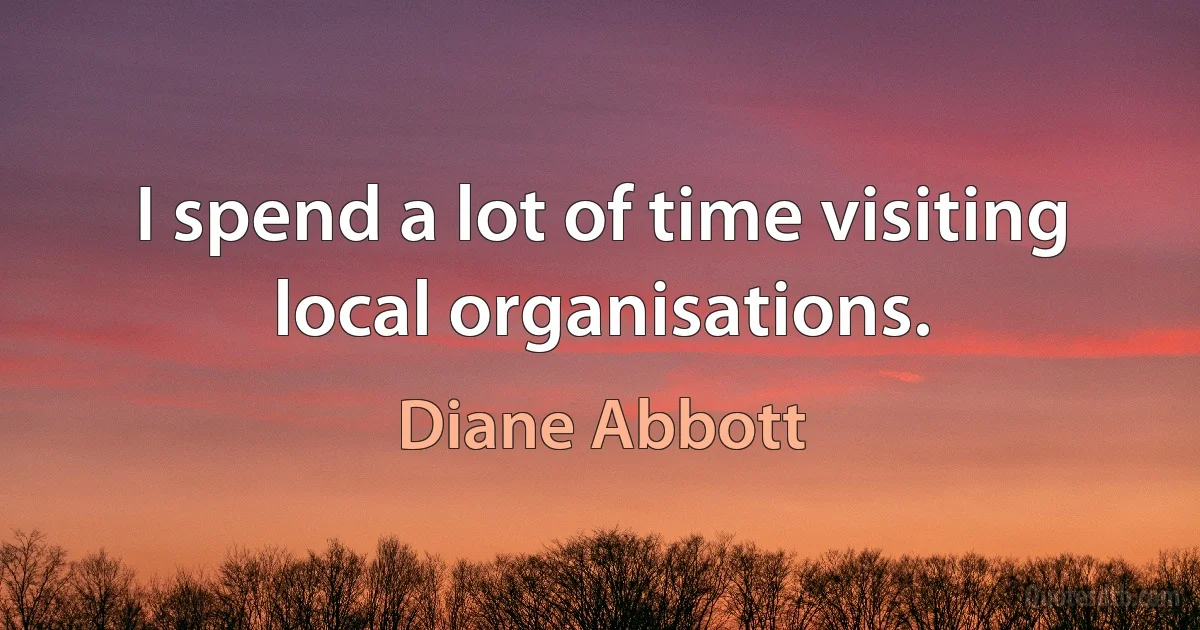 I spend a lot of time visiting local organisations. (Diane Abbott)