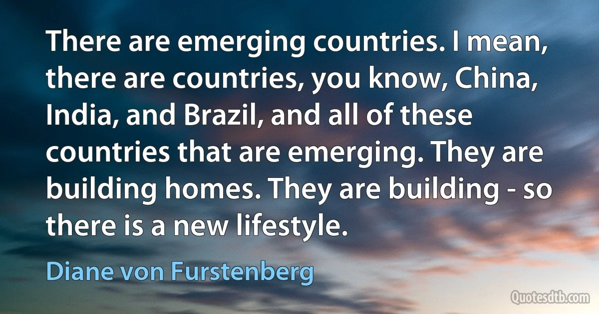 There are emerging countries. I mean, there are countries, you know, China, India, and Brazil, and all of these countries that are emerging. They are building homes. They are building - so there is a new lifestyle. (Diane von Furstenberg)