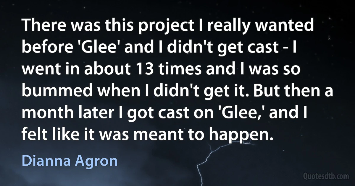 There was this project I really wanted before 'Glee' and I didn't get cast - I went in about 13 times and I was so bummed when I didn't get it. But then a month later I got cast on 'Glee,' and I felt like it was meant to happen. (Dianna Agron)