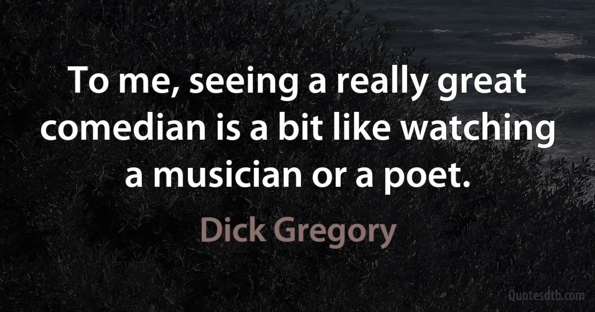 To me, seeing a really great comedian is a bit like watching a musician or a poet. (Dick Gregory)