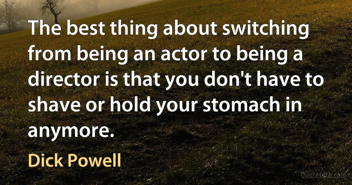 The best thing about switching from being an actor to being a director is that you don't have to shave or hold your stomach in anymore. (Dick Powell)