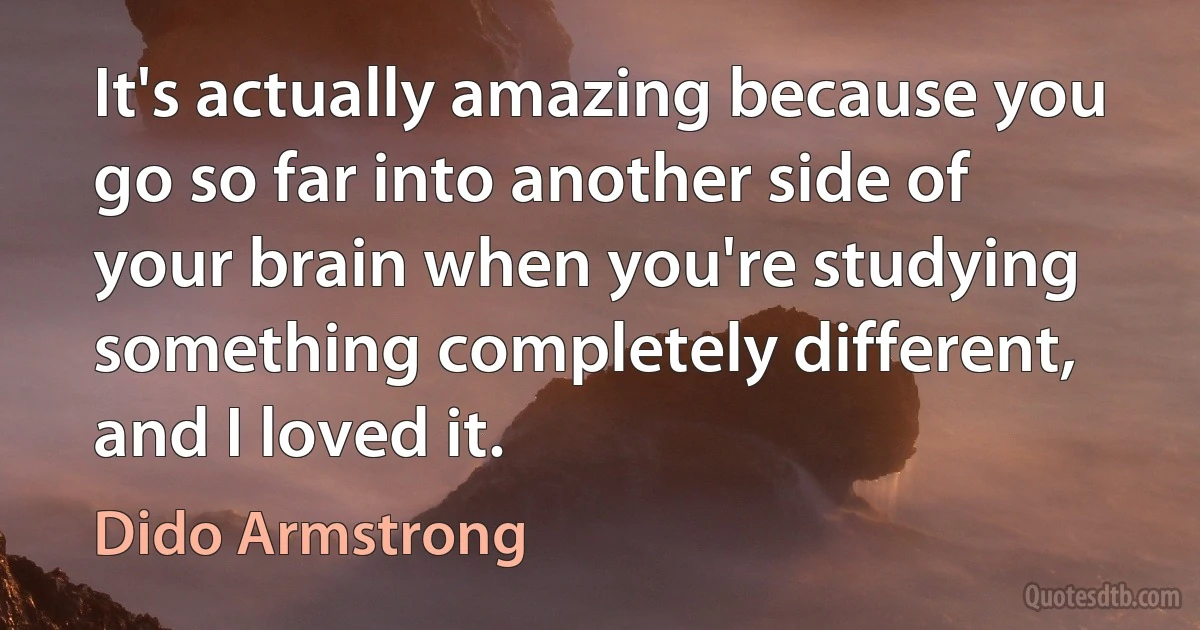 It's actually amazing because you go so far into another side of your brain when you're studying something completely different, and I loved it. (Dido Armstrong)