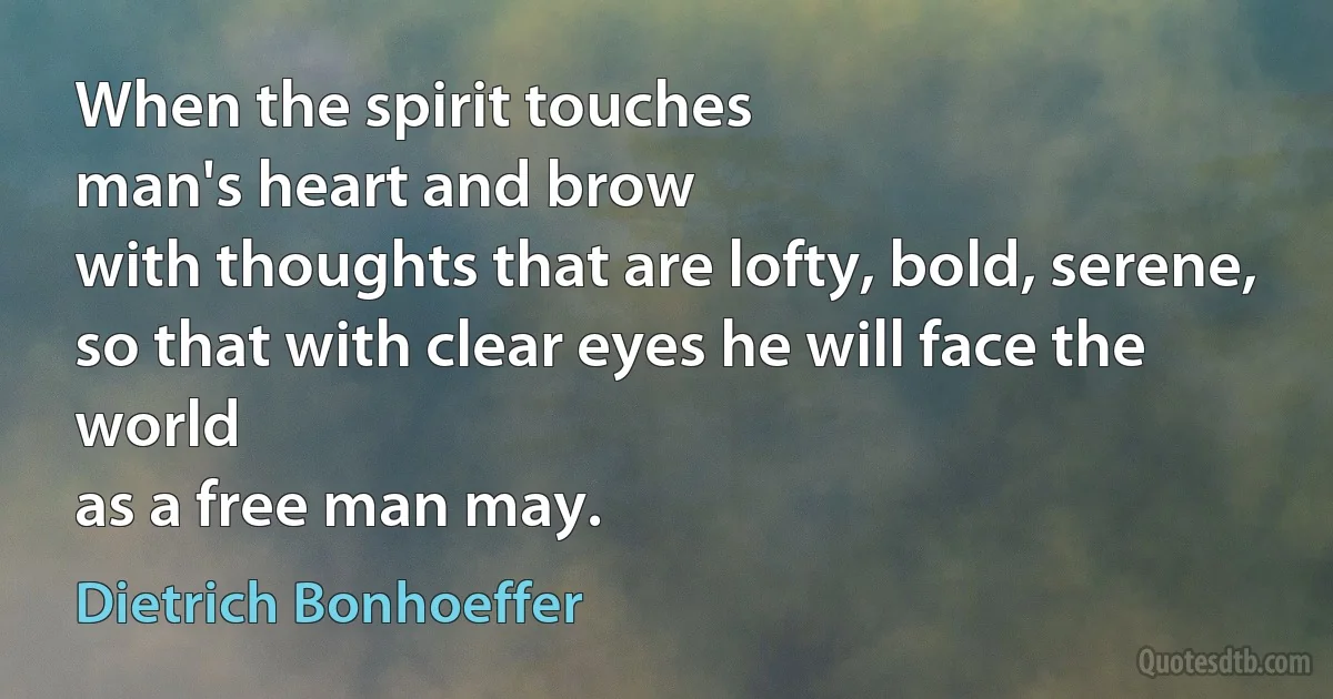 When the spirit touches
man's heart and brow
with thoughts that are lofty, bold, serene,
so that with clear eyes he will face the world
as a free man may. (Dietrich Bonhoeffer)