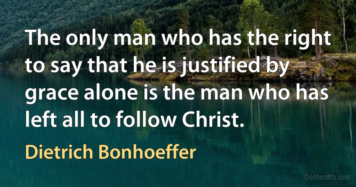 The only man who has the right to say that he is justified by grace alone is the man who has left all to follow Christ. (Dietrich Bonhoeffer)