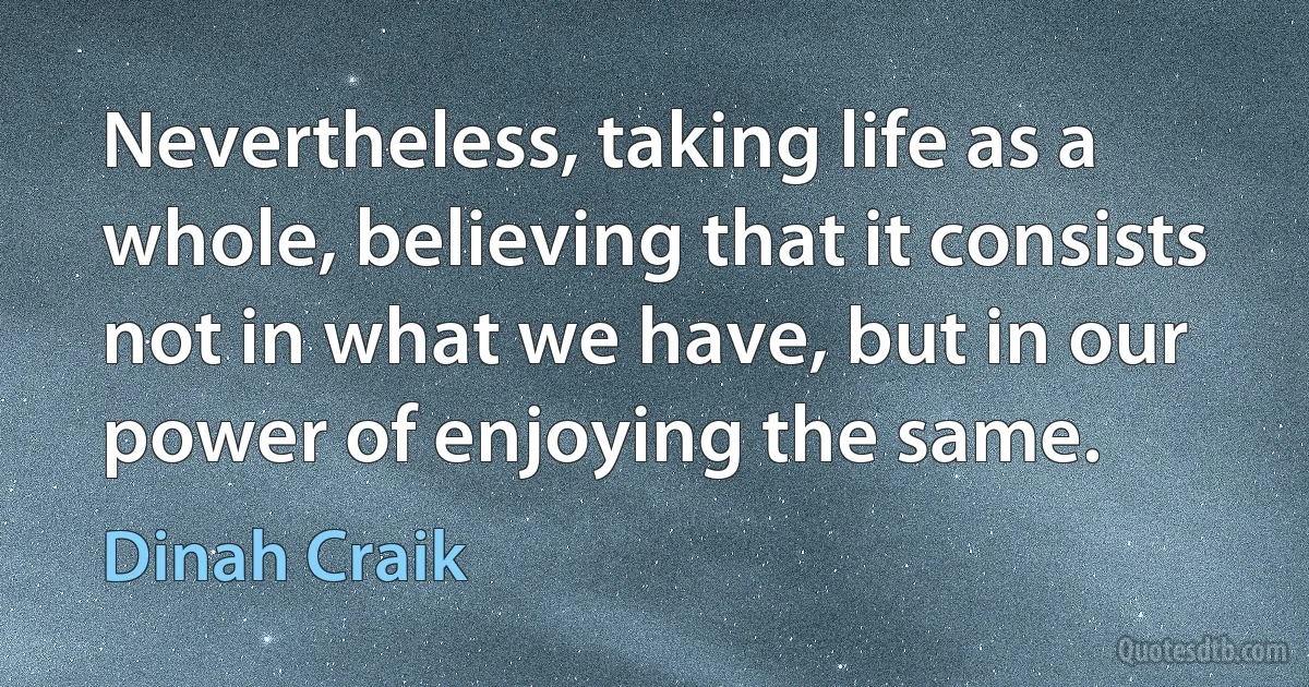 Nevertheless, taking life as a whole, believing that it consists not in what we have, but in our power of enjoying the same. (Dinah Craik)