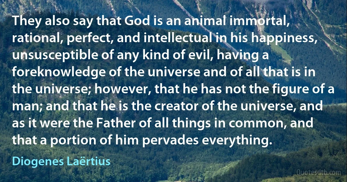 They also say that God is an animal immortal, rational, perfect, and intellectual in his happiness, unsusceptible of any kind of evil, having a foreknowledge of the universe and of all that is in the universe; however, that he has not the figure of a man; and that he is the creator of the universe, and as it were the Father of all things in common, and that a portion of him pervades everything. (Diogenes Laërtius)