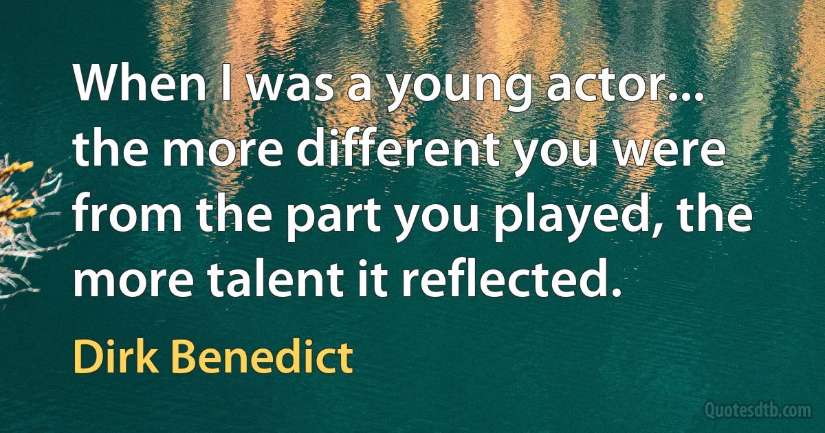 When I was a young actor... the more different you were from the part you played, the more talent it reflected. (Dirk Benedict)