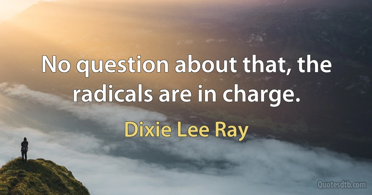 No question about that, the radicals are in charge. (Dixie Lee Ray)