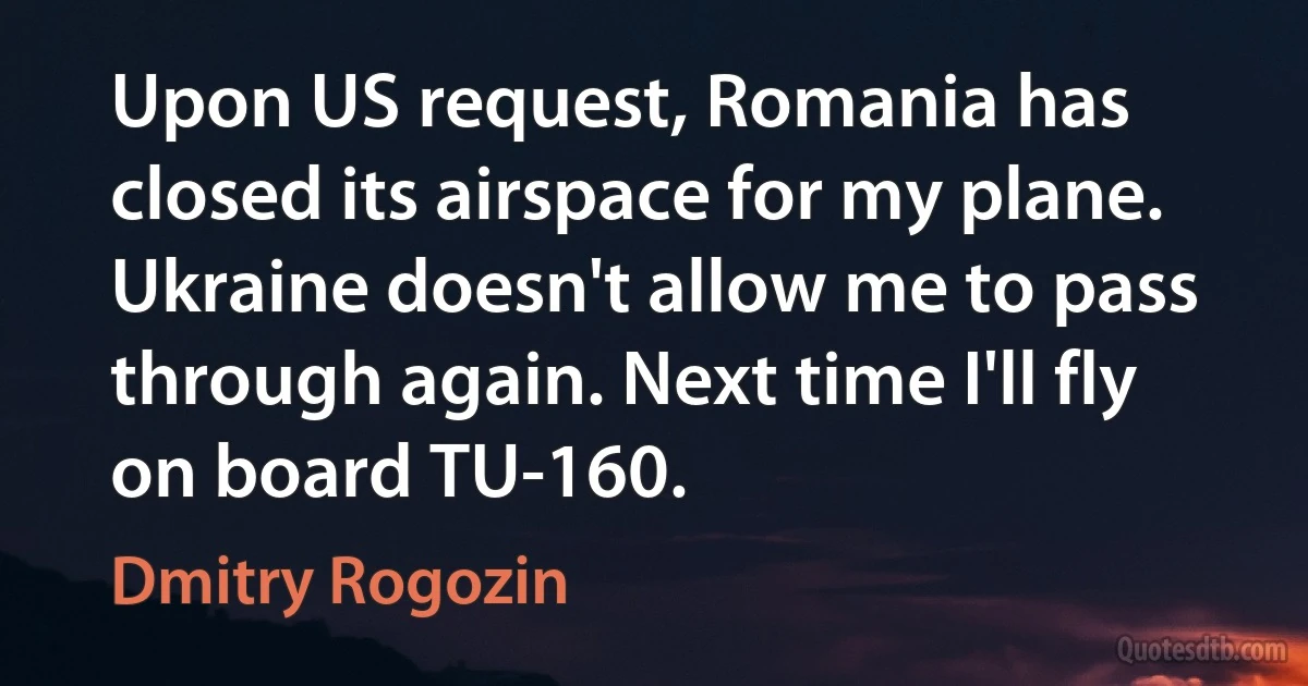 Upon US request, Romania has closed its airspace for my plane. Ukraine doesn't allow me to pass through again. Next time I'll fly on board TU-160. (Dmitry Rogozin)