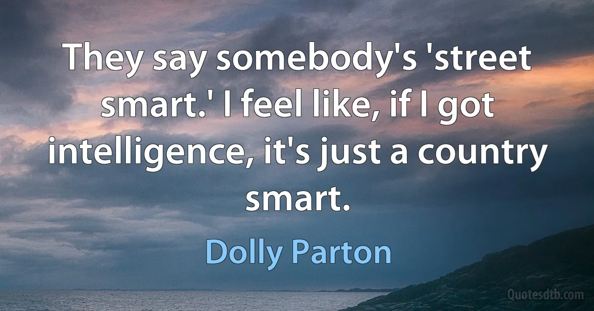 They say somebody's 'street smart.' I feel like, if I got intelligence, it's just a country smart. (Dolly Parton)