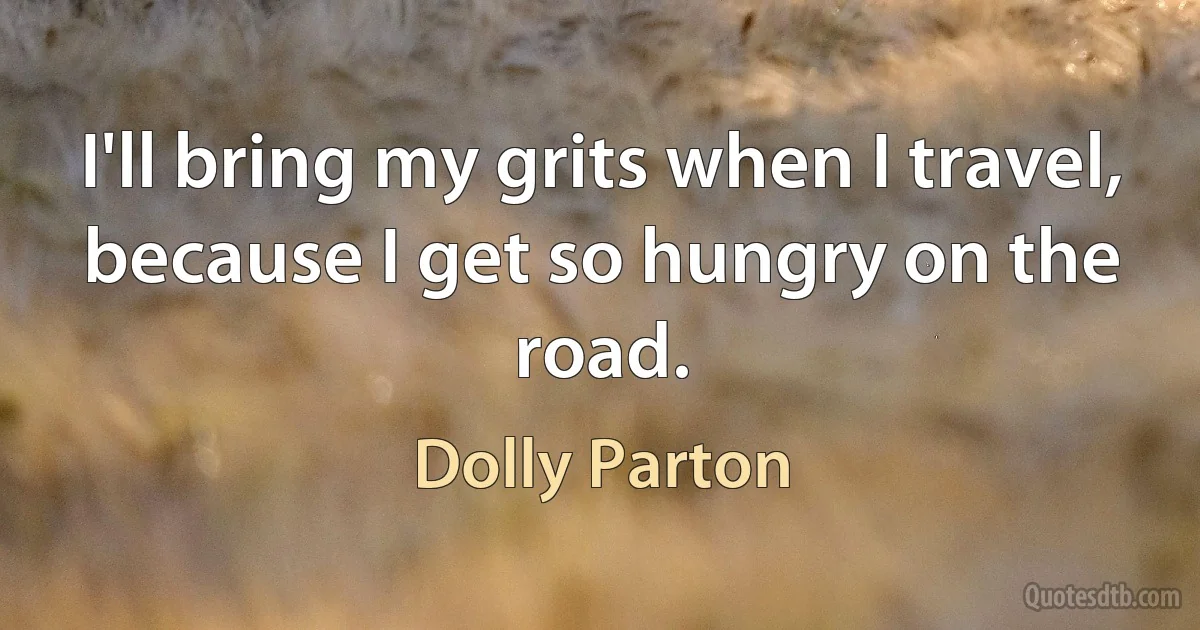 I'll bring my grits when I travel, because I get so hungry on the road. (Dolly Parton)