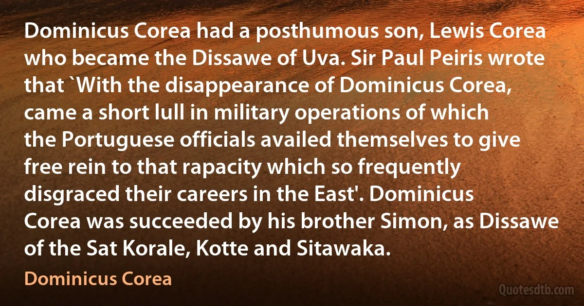 Dominicus Corea had a posthumous son, Lewis Corea who became the Dissawe of Uva. Sir Paul Peiris wrote that `With the disappearance of Dominicus Corea, came a short lull in military operations of which the Portuguese officials availed themselves to give free rein to that rapacity which so frequently disgraced their careers in the East'. Dominicus Corea was succeeded by his brother Simon, as Dissawe of the Sat Korale, Kotte and Sitawaka. (Dominicus Corea)