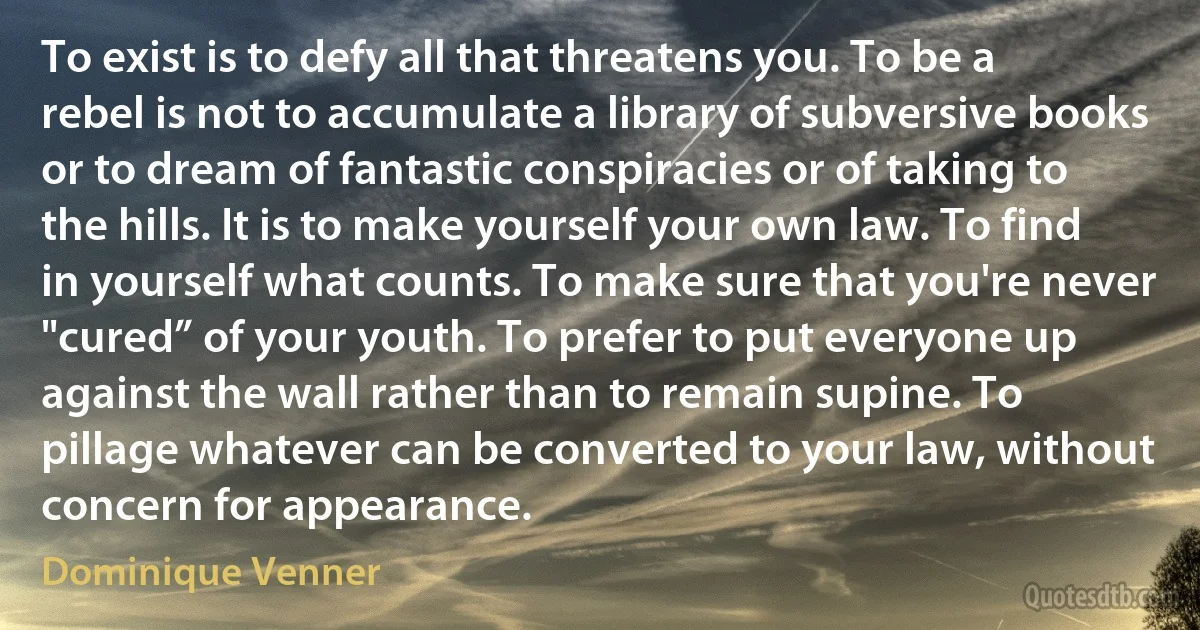To exist is to defy all that threatens you. To be a rebel is not to accumulate a library of subversive books or to dream of fantastic conspiracies or of taking to the hills. It is to make yourself your own law. To find in yourself what counts. To make sure that you're never "cured” of your youth. To prefer to put everyone up against the wall rather than to remain supine. To pillage whatever can be converted to your law, without concern for appearance. (Dominique Venner)