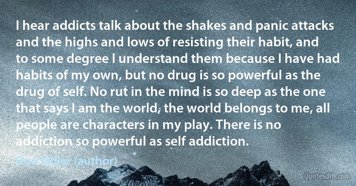 I hear addicts talk about the shakes and panic attacks and the highs and lows of resisting their habit, and to some degree I understand them because I have had habits of my own, but no drug is so powerful as the drug of self. No rut in the mind is so deep as the one that says I am the world, the world belongs to me, all people are characters in my play. There is no addiction so powerful as self addiction. (Don Miller (author))