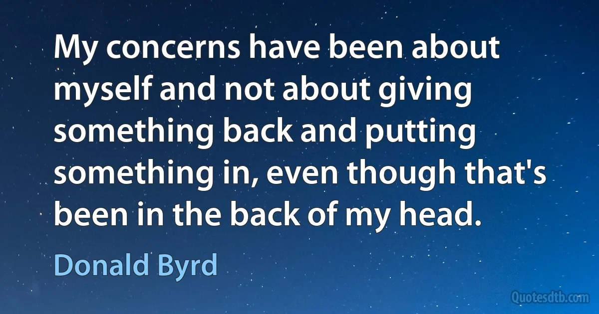 My concerns have been about myself and not about giving something back and putting something in, even though that's been in the back of my head. (Donald Byrd)