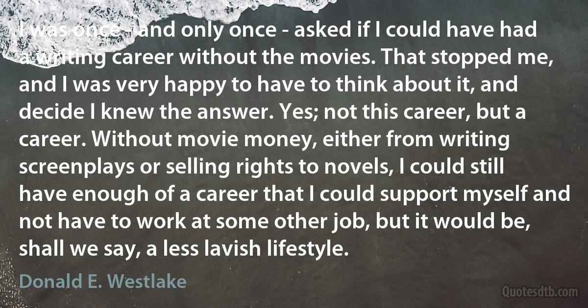 I was once - and only once - asked if I could have had a writing career without the movies. That stopped me, and I was very happy to have to think about it, and decide I knew the answer. Yes; not this career, but a career. Without movie money, either from writing screenplays or selling rights to novels, I could still have enough of a career that I could support myself and not have to work at some other job, but it would be, shall we say, a less lavish lifestyle. (Donald E. Westlake)