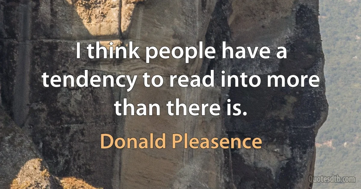 I think people have a tendency to read into more than there is. (Donald Pleasence)