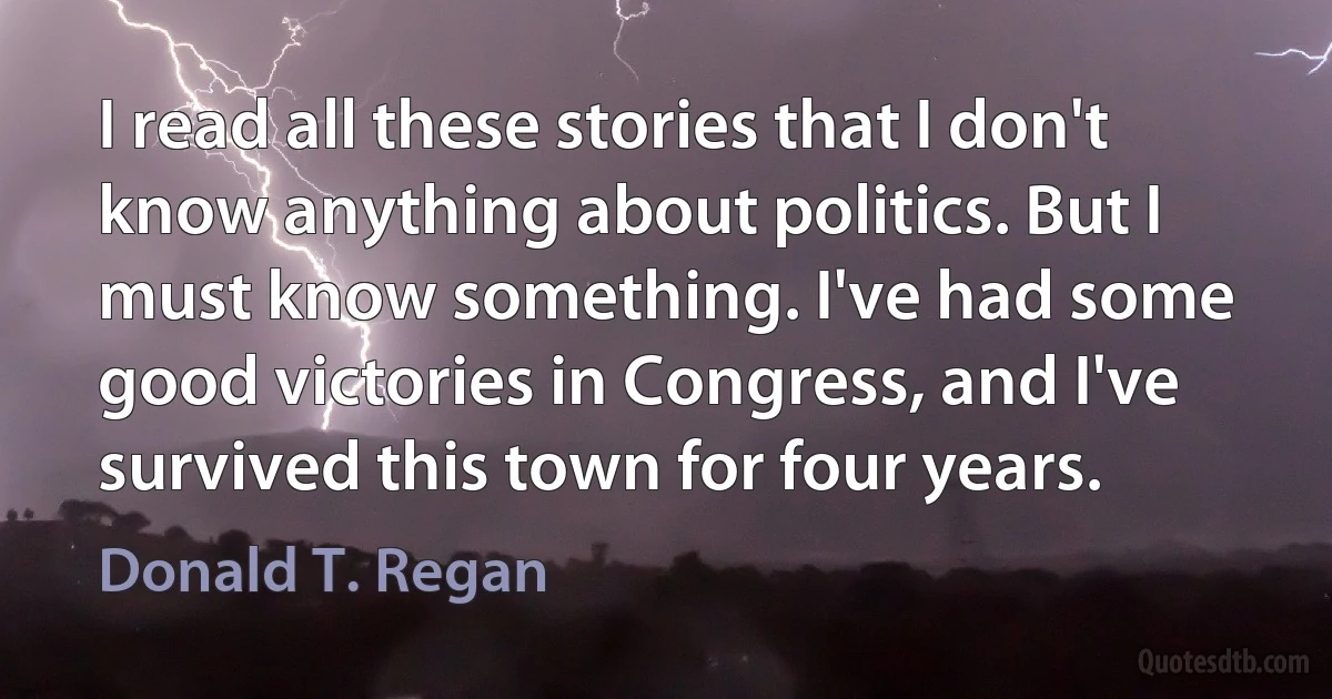 I read all these stories that I don't know anything about politics. But I must know something. I've had some good victories in Congress, and I've survived this town for four years. (Donald T. Regan)