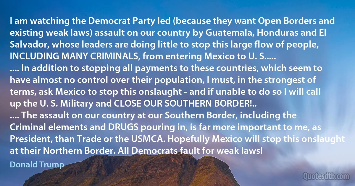 I am watching the Democrat Party led (because they want Open Borders and existing weak laws) assault on our country by Guatemala, Honduras and El Salvador, whose leaders are doing little to stop this large flow of people, INCLUDING MANY CRIMINALS, from entering Mexico to U. S.....
.... In addition to stopping all payments to these countries, which seem to have almost no control over their population, I must, in the strongest of terms, ask Mexico to stop this onslaught - and if unable to do so I will call up the U. S. Military and CLOSE OUR SOUTHERN BORDER!..
.... The assault on our country at our Southern Border, including the Criminal elements and DRUGS pouring in, is far more important to me, as President, than Trade or the USMCA. Hopefully Mexico will stop this onslaught at their Northern Border. All Democrats fault for weak laws! (Donald Trump)