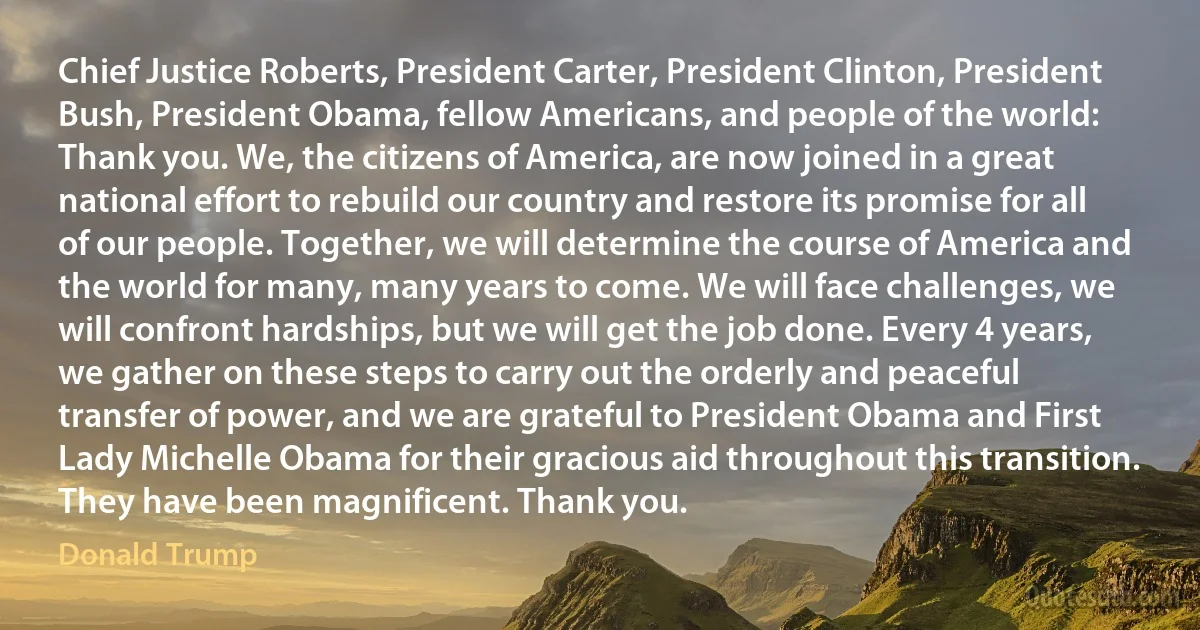 Chief Justice Roberts, President Carter, President Clinton, President Bush, President Obama, fellow Americans, and people of the world: Thank you. We, the citizens of America, are now joined in a great national effort to rebuild our country and restore its promise for all of our people. Together, we will determine the course of America and the world for many, many years to come. We will face challenges, we will confront hardships, but we will get the job done. Every 4 years, we gather on these steps to carry out the orderly and peaceful transfer of power, and we are grateful to President Obama and First Lady Michelle Obama for their gracious aid throughout this transition. They have been magnificent. Thank you. (Donald Trump)