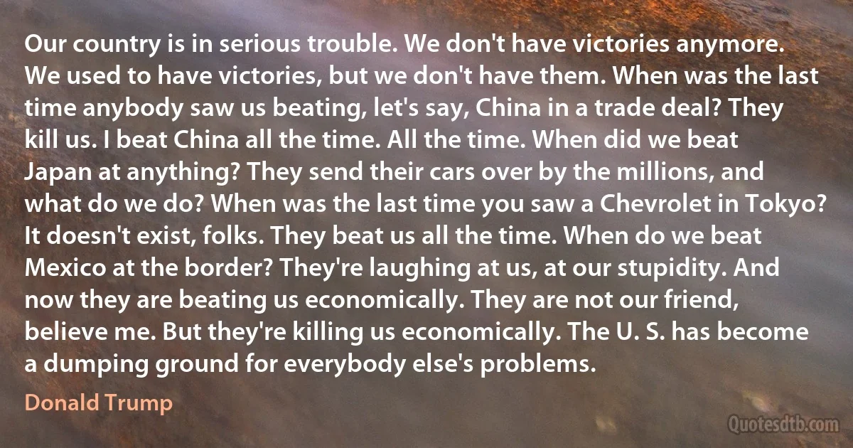 Our country is in serious trouble. We don't have victories anymore. We used to have victories, but we don't have them. When was the last time anybody saw us beating, let's say, China in a trade deal? They kill us. I beat China all the time. All the time. When did we beat Japan at anything? They send their cars over by the millions, and what do we do? When was the last time you saw a Chevrolet in Tokyo? It doesn't exist, folks. They beat us all the time. When do we beat Mexico at the border? They're laughing at us, at our stupidity. And now they are beating us economically. They are not our friend, believe me. But they're killing us economically. The U. S. has become a dumping ground for everybody else's problems. (Donald Trump)