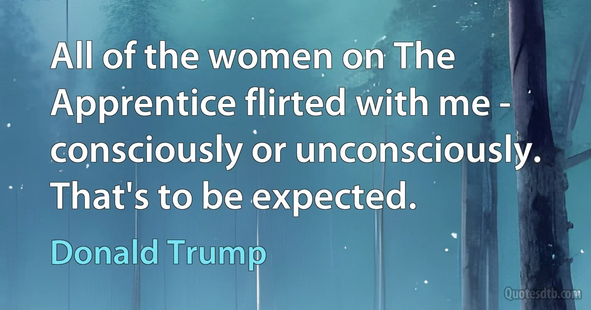 All of the women on The Apprentice flirted with me - consciously or unconsciously. That's to be expected. (Donald Trump)