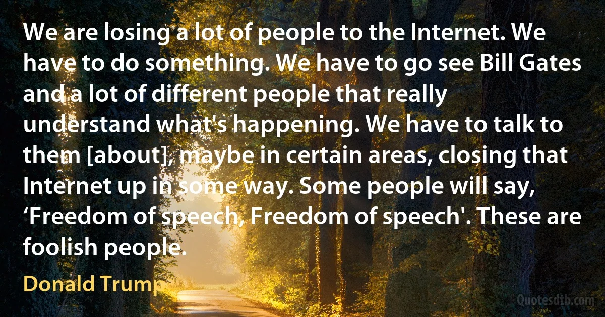 We are losing a lot of people to the Internet. We have to do something. We have to go see Bill Gates and a lot of different people that really understand what's happening. We have to talk to them [about], maybe in certain areas, closing that Internet up in some way. Some people will say, ‘Freedom of speech, Freedom of speech'. These are foolish people. (Donald Trump)