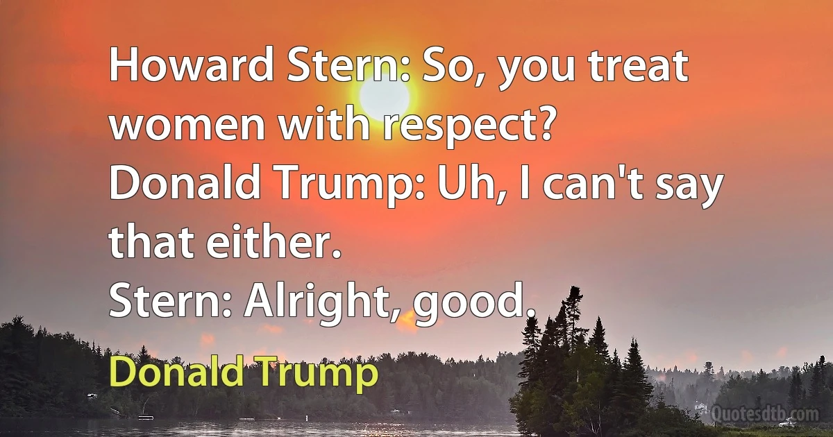 Howard Stern: So, you treat women with respect?
Donald Trump: Uh, I can't say that either.
Stern: Alright, good. (Donald Trump)