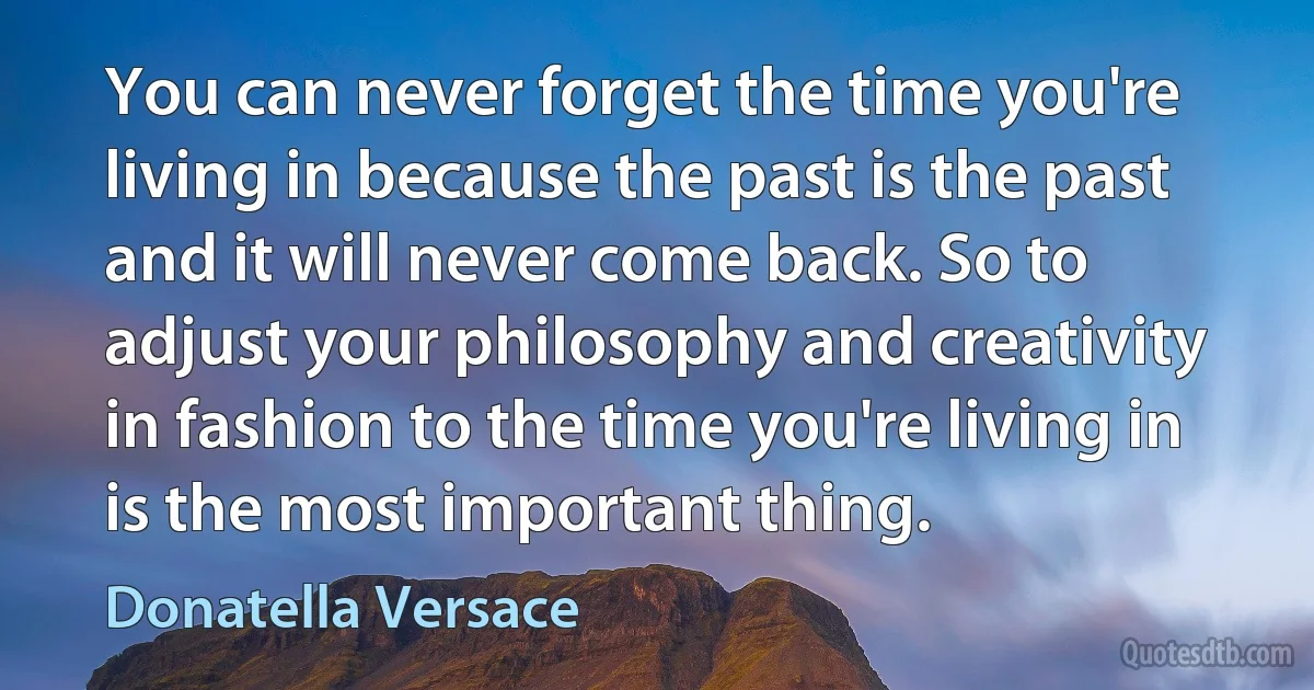 You can never forget the time you're living in because the past is the past and it will never come back. So to adjust your philosophy and creativity in fashion to the time you're living in is the most important thing. (Donatella Versace)