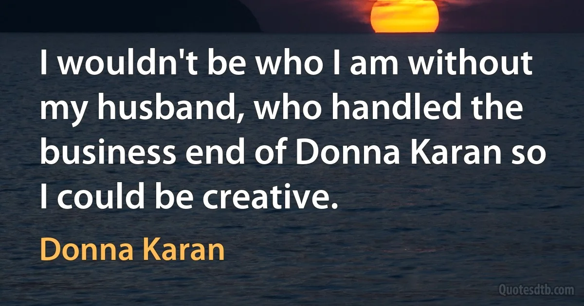 I wouldn't be who I am without my husband, who handled the business end of Donna Karan so I could be creative. (Donna Karan)