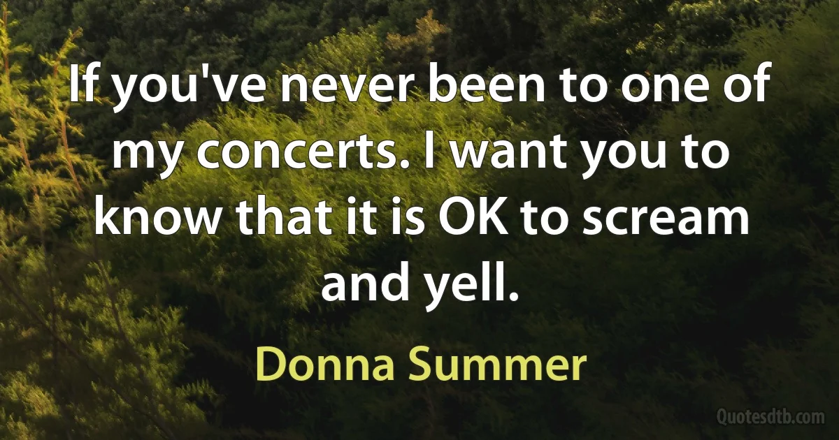 If you've never been to one of my concerts. I want you to know that it is OK to scream and yell. (Donna Summer)