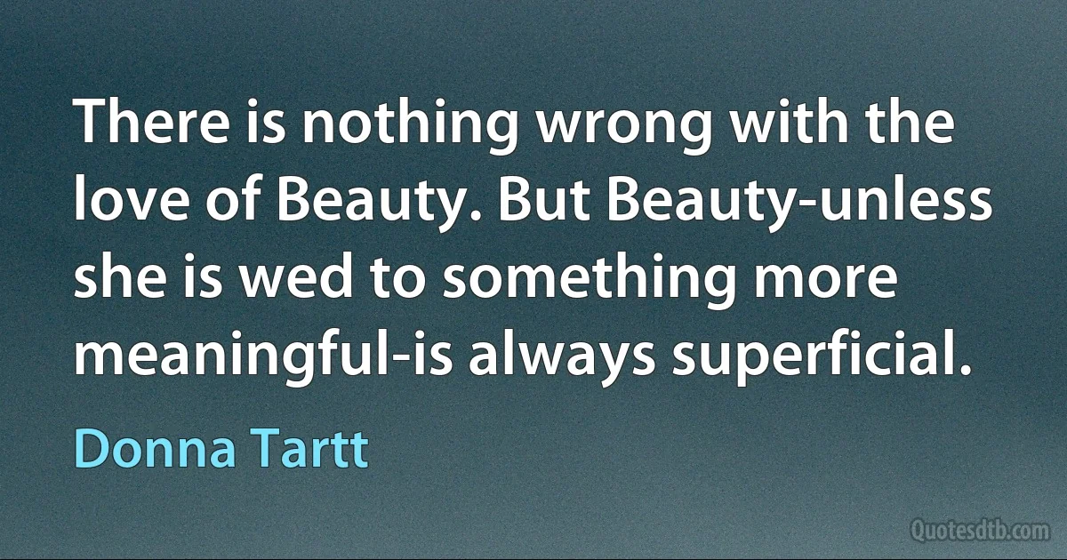 There is nothing wrong with the love of Beauty. But Beauty-unless she is wed to something more meaningful-is always superficial. (Donna Tartt)