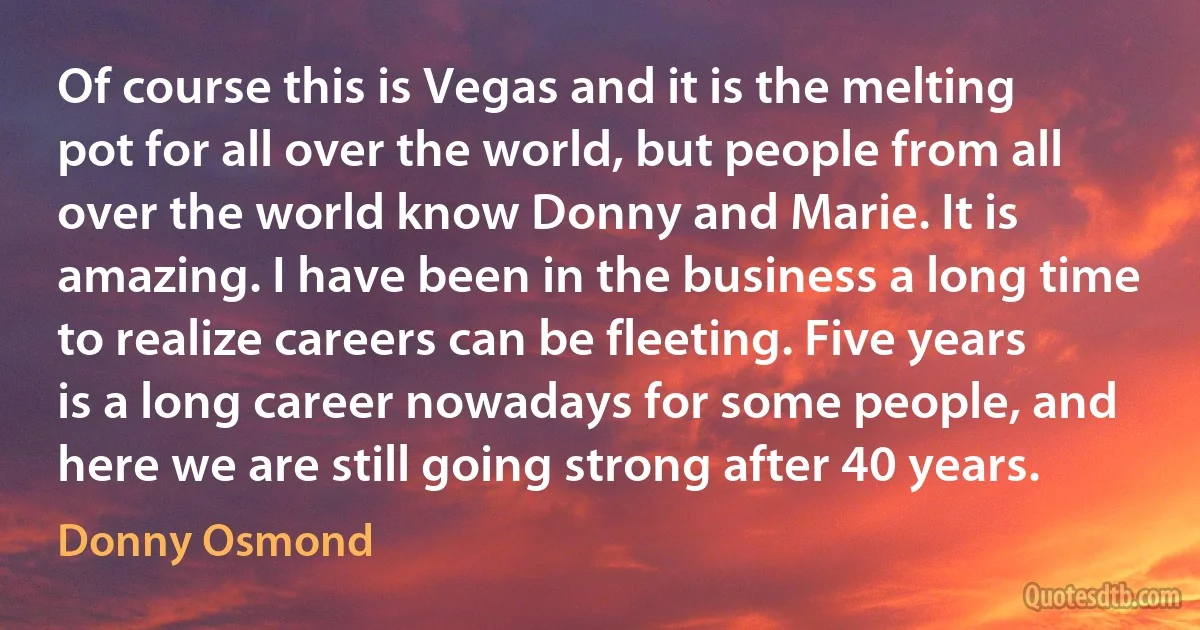 Of course this is Vegas and it is the melting pot for all over the world, but people from all over the world know Donny and Marie. It is amazing. I have been in the business a long time to realize careers can be fleeting. Five years is a long career nowadays for some people, and here we are still going strong after 40 years. (Donny Osmond)