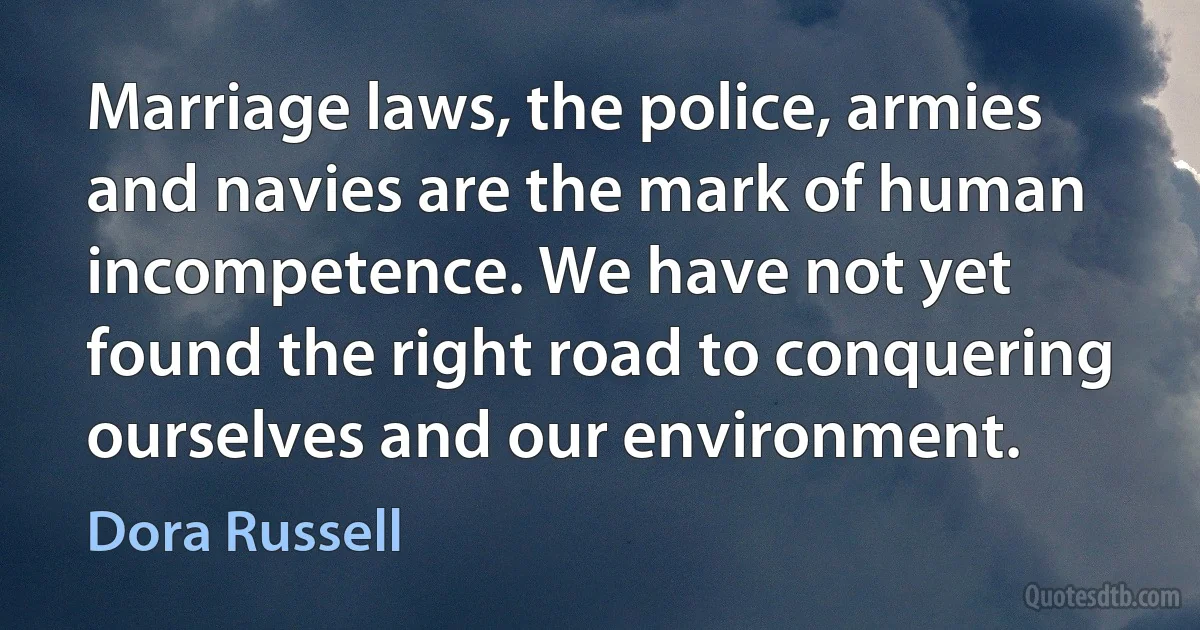 Marriage laws, the police, armies and navies are the mark of human incompetence. We have not yet found the right road to conquering ourselves and our environment. (Dora Russell)