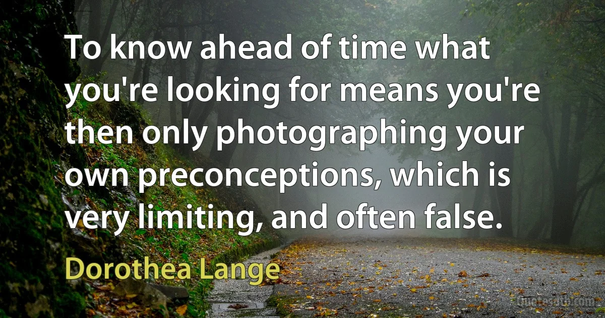 To know ahead of time what you're looking for means you're then only photographing your own preconceptions, which is very limiting, and often false. (Dorothea Lange)