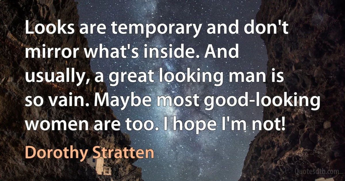 Looks are temporary and don't mirror what's inside. And usually, a great looking man is so vain. Maybe most good-looking women are too. I hope I'm not! (Dorothy Stratten)